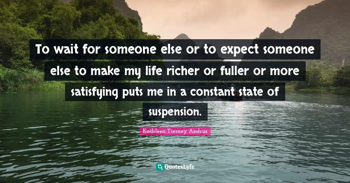 To wait for someone else or to expect someone else to make my life richer or fuller or more satisfying puts me in a constant state of suspension.