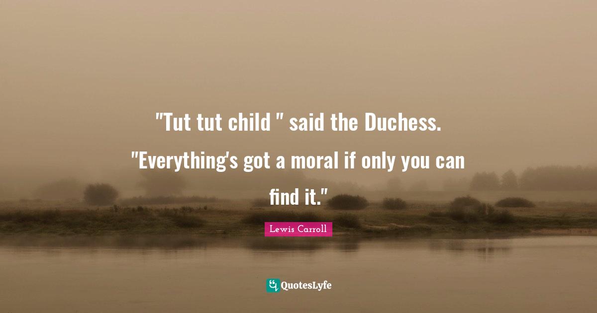 "Tut tut child " said the Duchess. "Everything's got a moral if only you can find it."