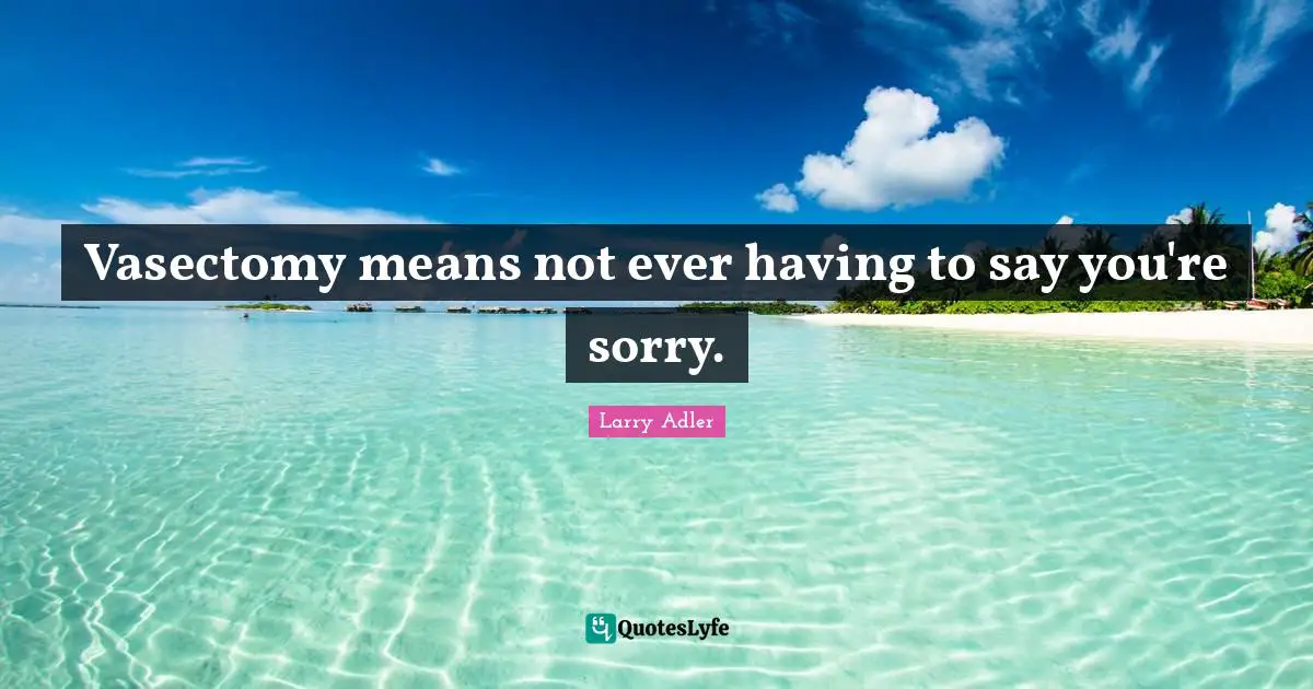 Vasectomy means not ever having to say you're sorry.