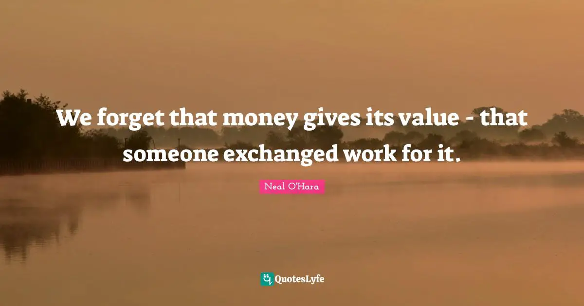 We forget that money gives its value - that someone exchanged work for it.