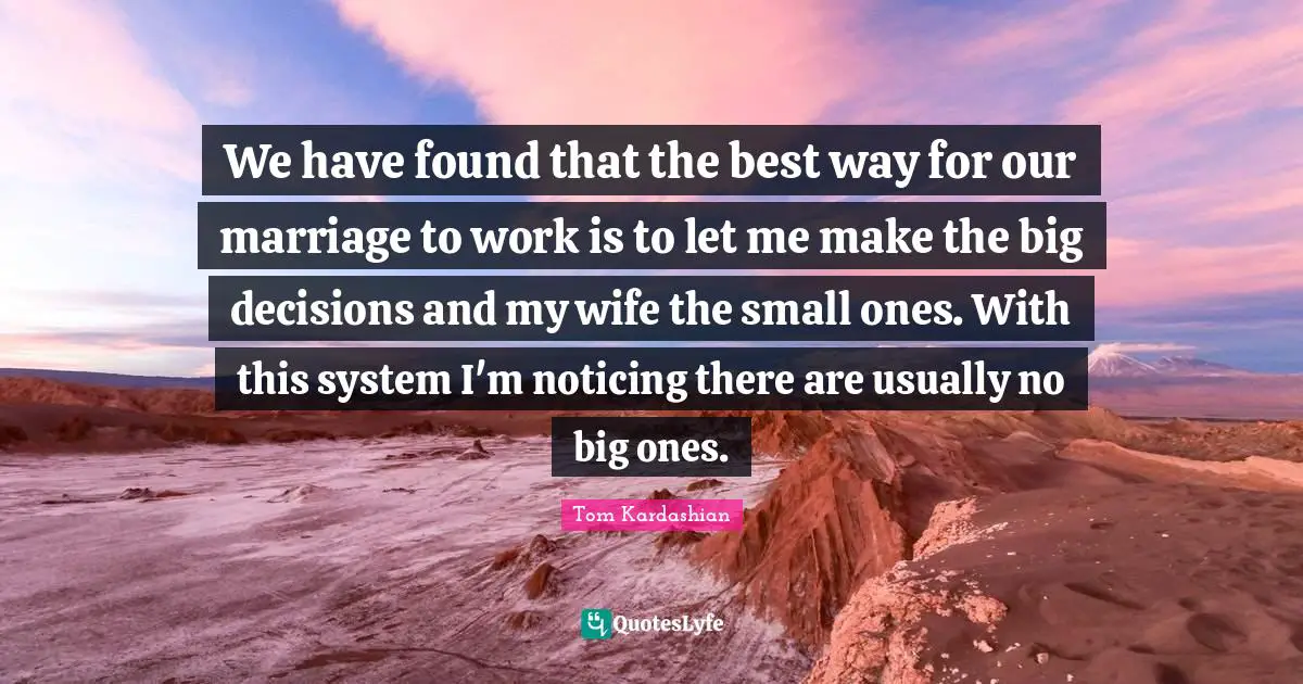 We have found that the best way for our marriage to work is to let me make the big decisions and my wife the small ones. With this system I'm noticing there are usually no big ones.
