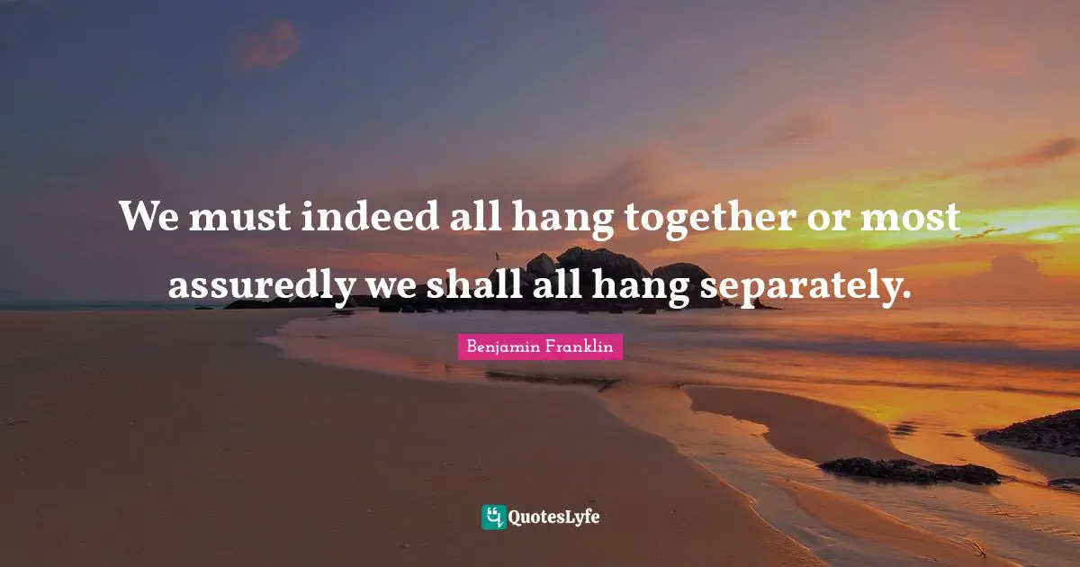 We must indeed all hang together or most assuredly we shall all hang separately.