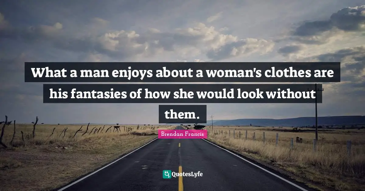 What a man enjoys about a woman's clothes are his fantasies of how she would look without them.