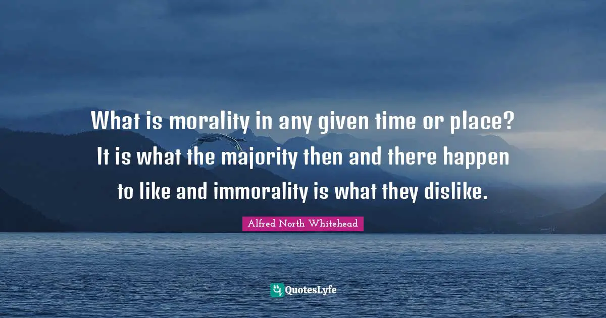 What is morality in any given time or place? It is what the majority then and there happen to like and immorality is what they dislike.