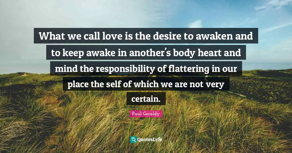 What we call love is the desire to awaken and to keep awake in another's body heart and mind the responsibility of flattering in our place the self of which we are not very certain.