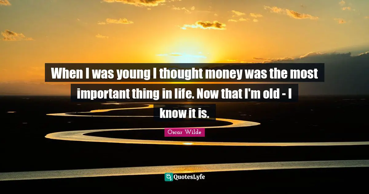 When I was young I thought money was the most important thing in life. Now that I'm old - I know it is.