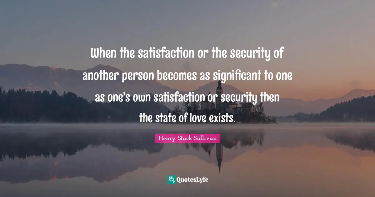 When the satisfaction or the security of another person becomes as significant to one as one's own satisfaction or security then the state of love exists.