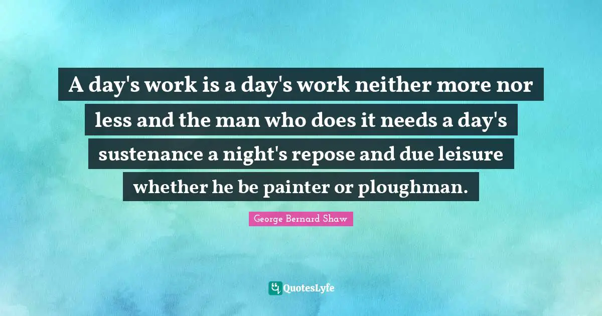 A day's work is a day's work neither more nor less and the man who does it needs a day's sustenance a night's repose and due leisure whether he be painter or ploughman.