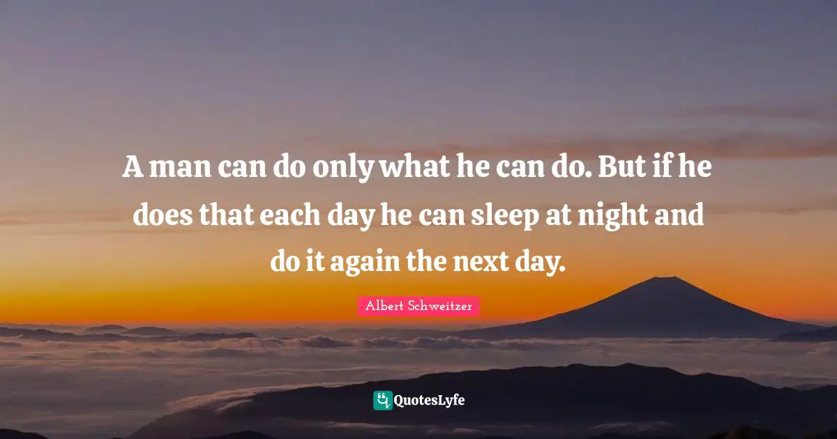 A man can do only what he can do. But if he does that each day he can sleep at night and do it again the next day.