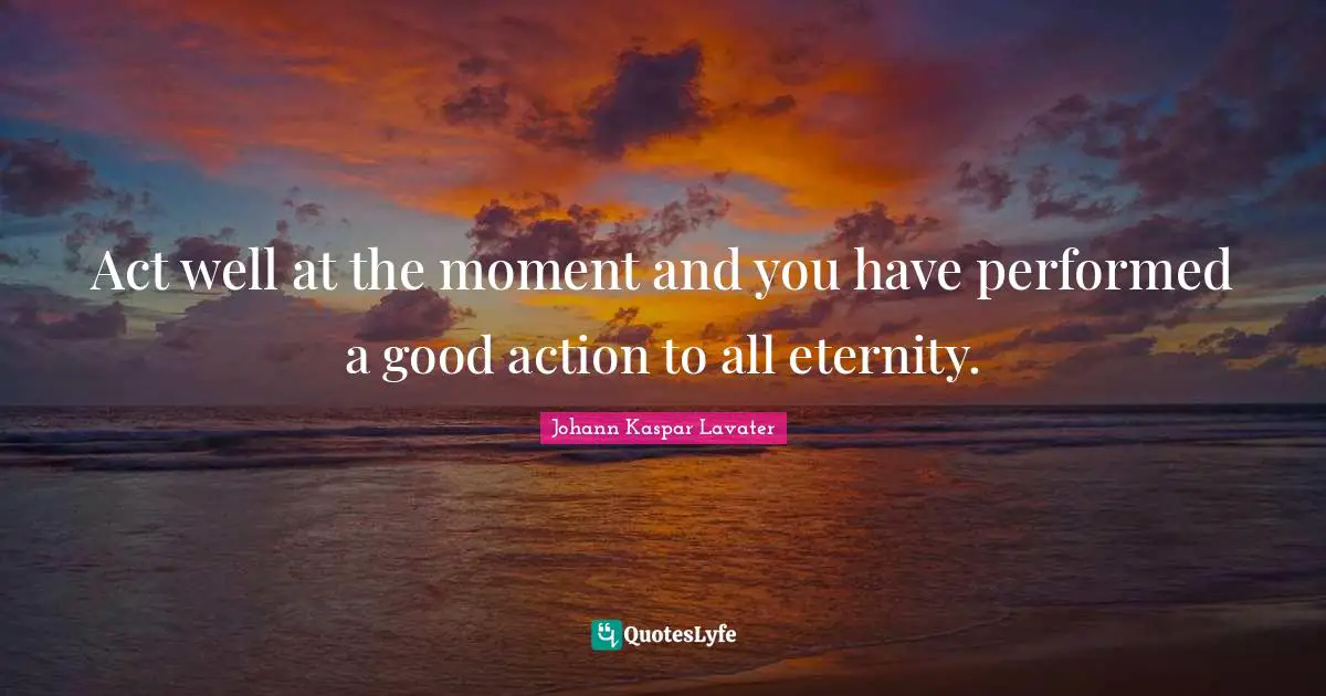 Act well at the moment and you have performed a good action to all eternity.