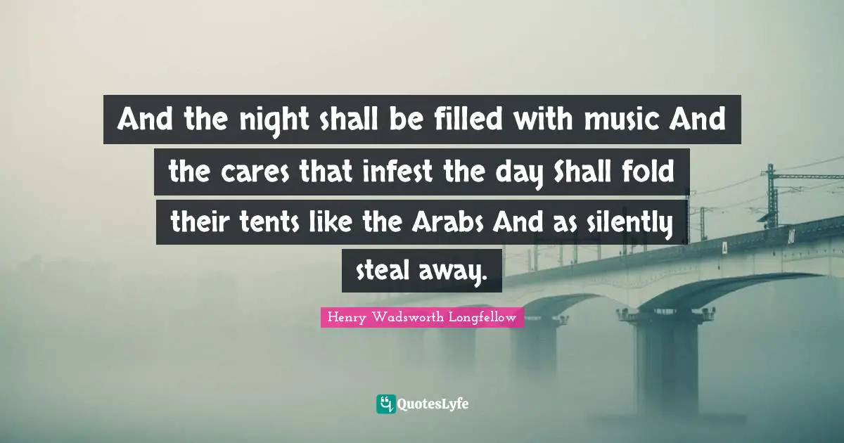 And the night shall be filled with music And the cares that infest the day Shall fold their tents like the Arabs And as silently steal away.