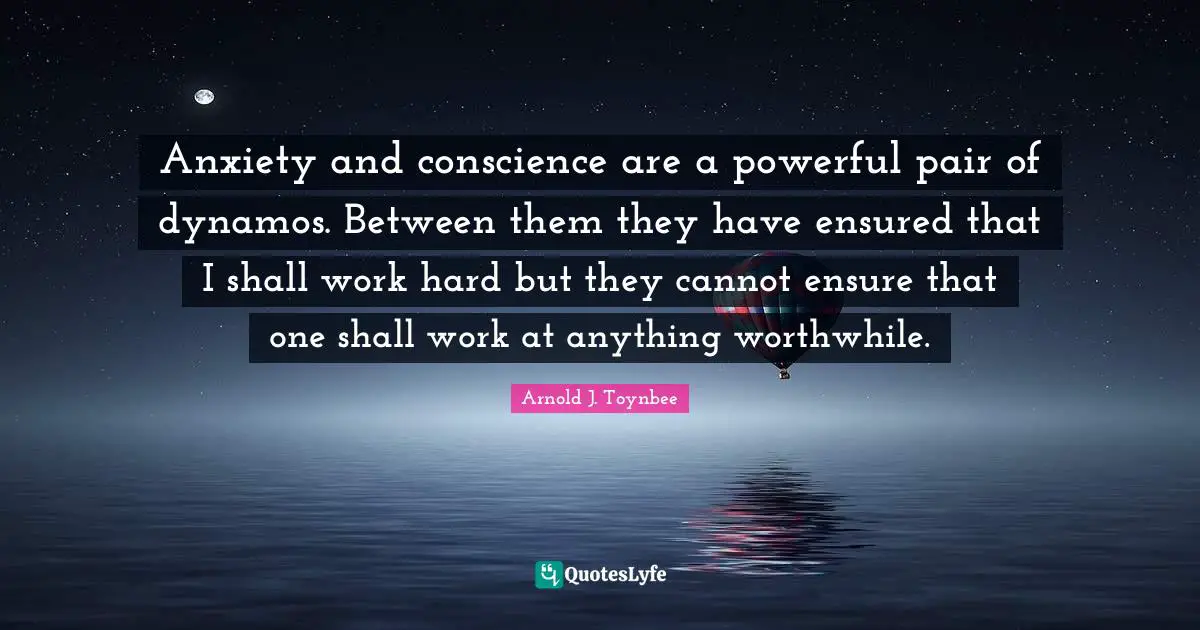 Anxiety and conscience are a powerful pair of dynamos. Between them they have ensured that I shall work hard but they cannot ensure that one shall work at anything worthwhile.