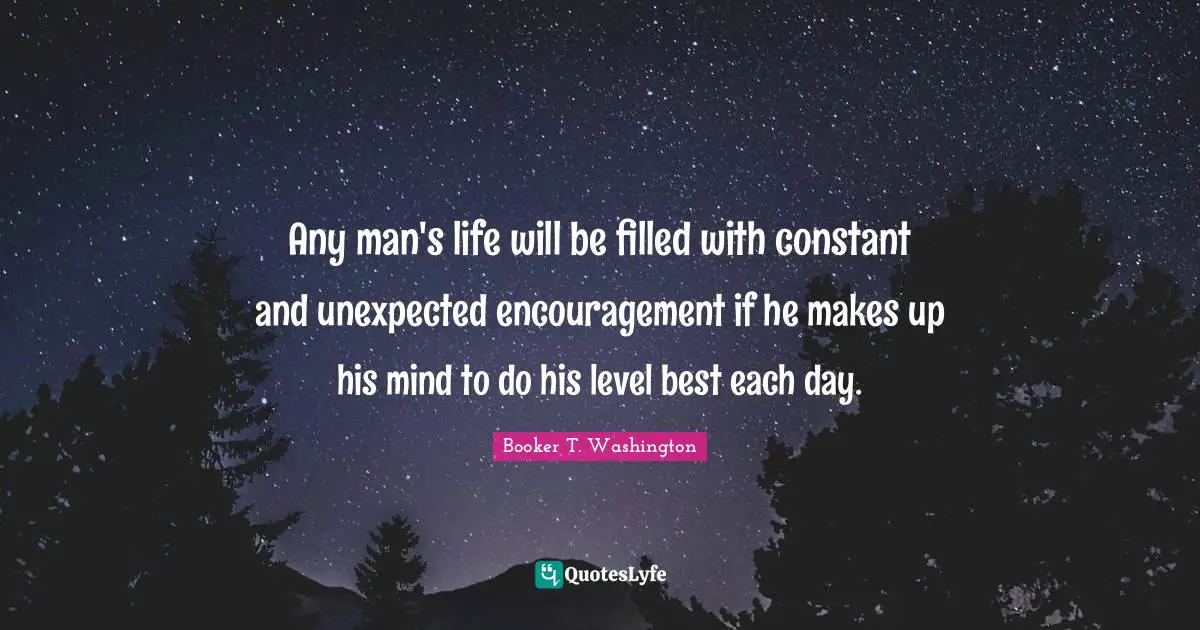 Any man's life will be filled with constant and unexpected encouragement if he makes up his mind to do his level best each day.