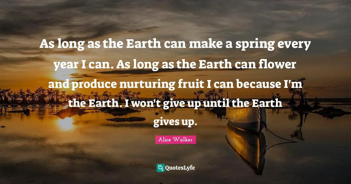 As long as the Earth can make a spring every year I can. As long as the Earth can flower and produce nurturing fruit I can because I'm the Earth. I won't give up until the Earth gives up.