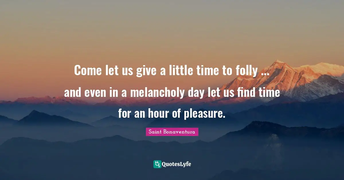 Come let us give a little time to folly ... and even in a melancholy day let us find time for an hour of pleasure.