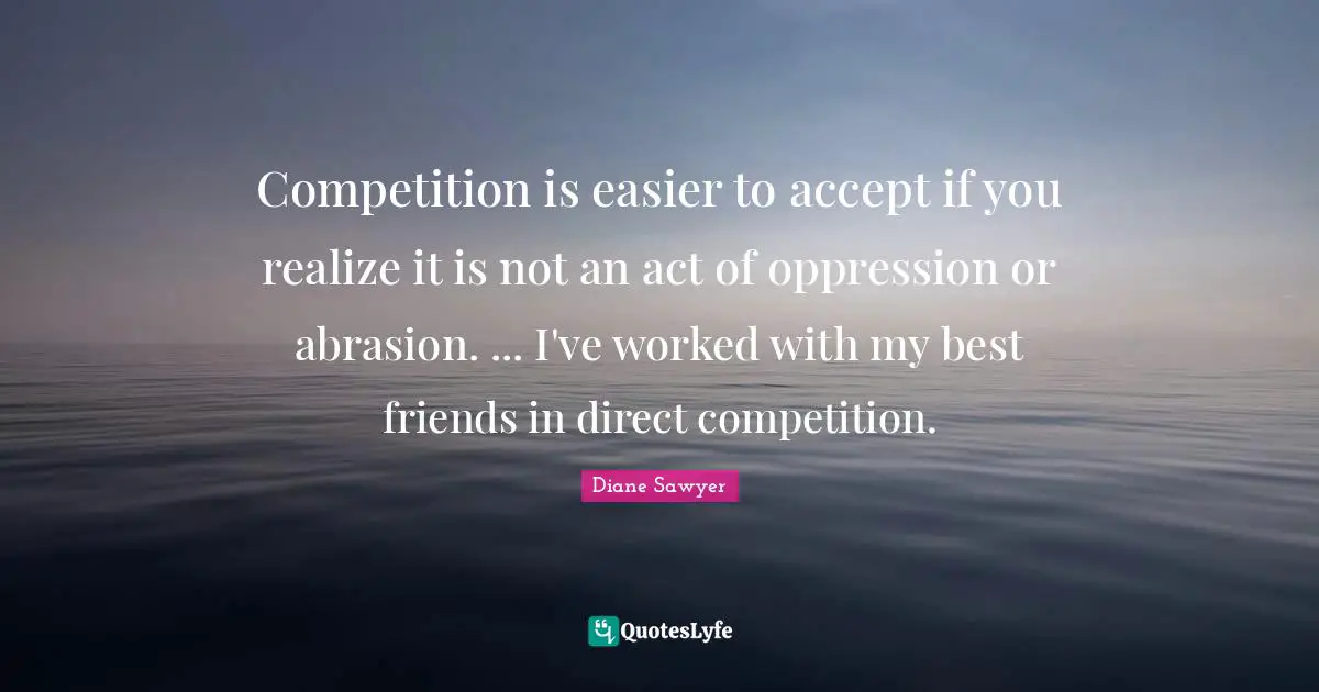 Competition is easier to accept if you realize it is not an act of oppression or abrasion. ... I've worked with my best friends in direct competition.