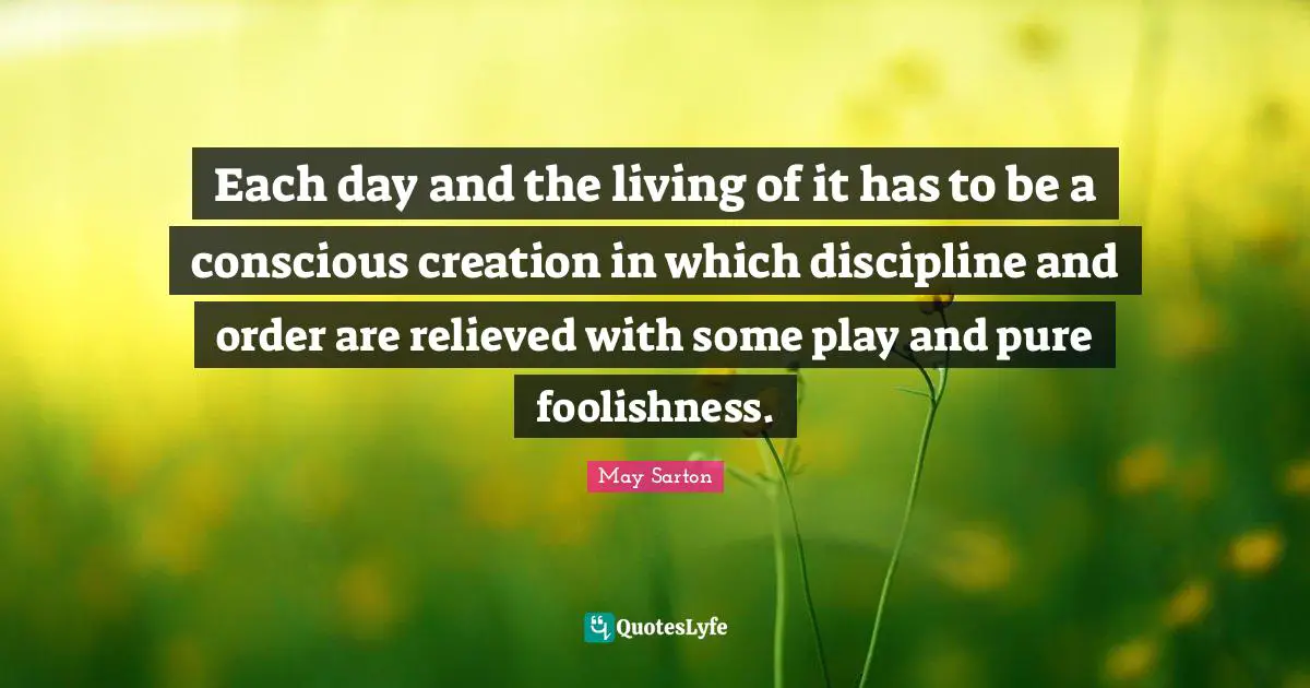 Each day and the living of it has to be a conscious creation in which discipline and order are relieved with some play and pure foolishness.