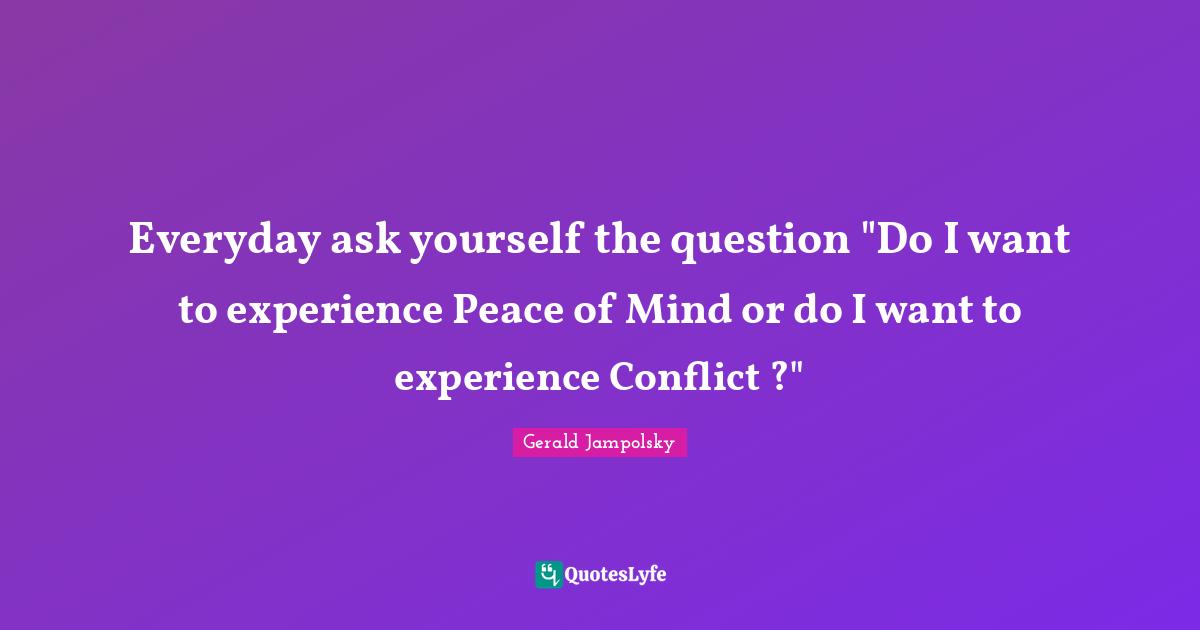 Everyday ask yourself the question "Do I want to experience Peace of Mind or do I want to experience Conflict ?"