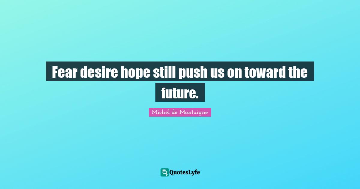 Fear desire hope still push us on toward the future.