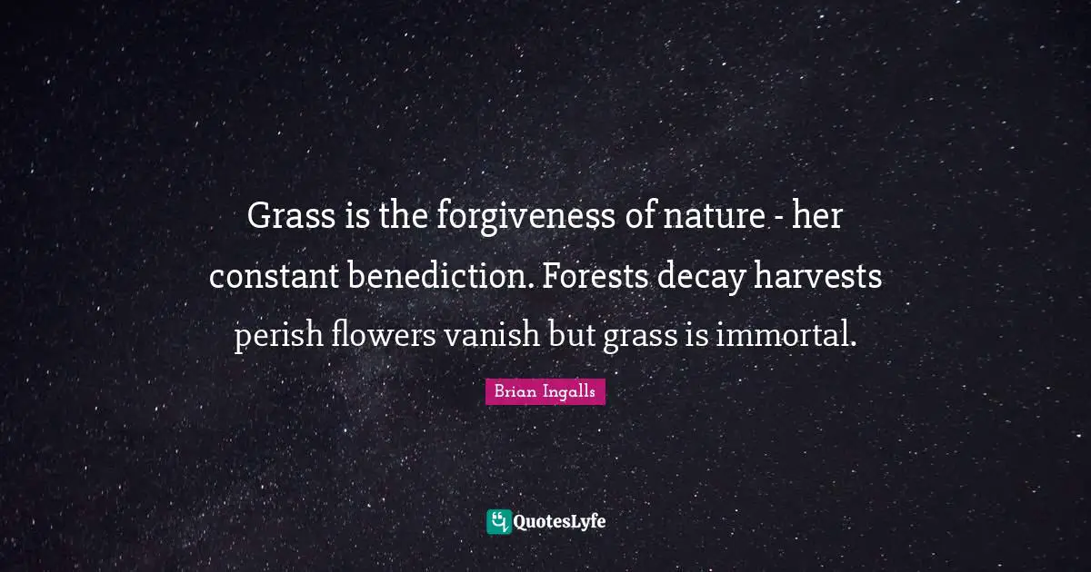 Grass is the forgiveness of nature - her constant benediction. Forests decay harvests perish flowers vanish but grass is immortal.