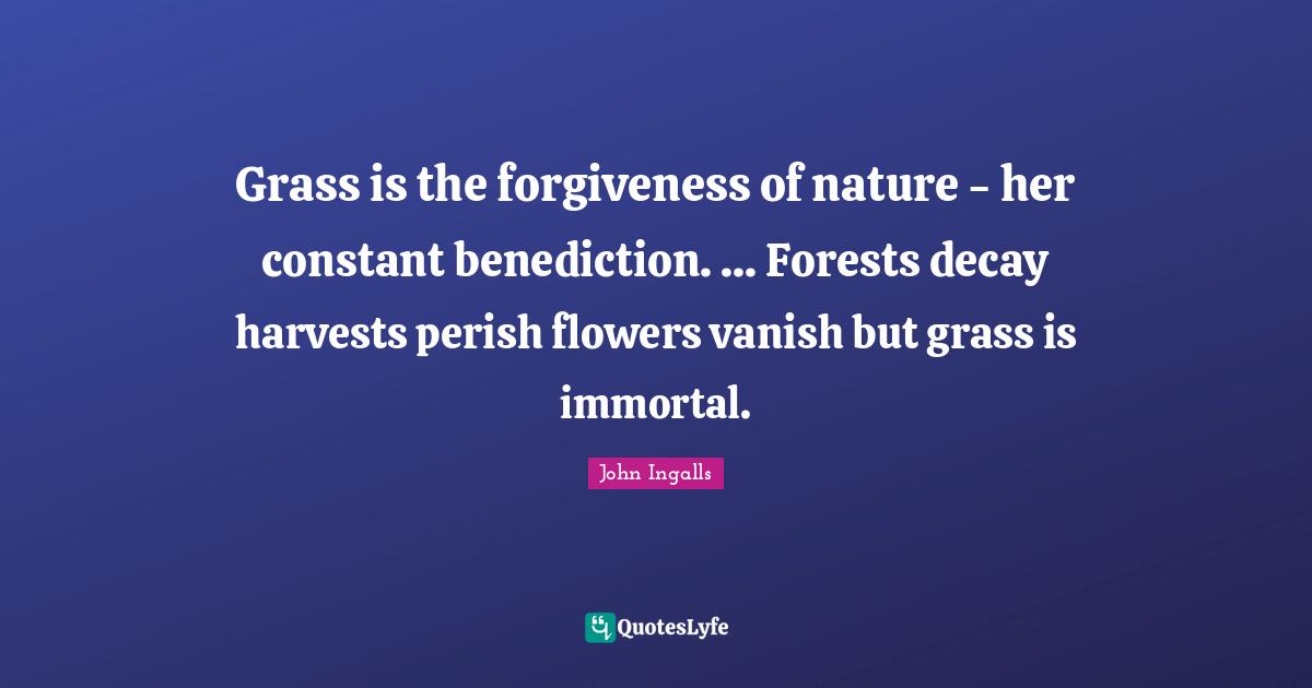 John Ingalls Quotes: "Grass is the forgiveness of nature - her constant benediction. ... Forests decay harvests perish flowers vanish but grass is immortal."