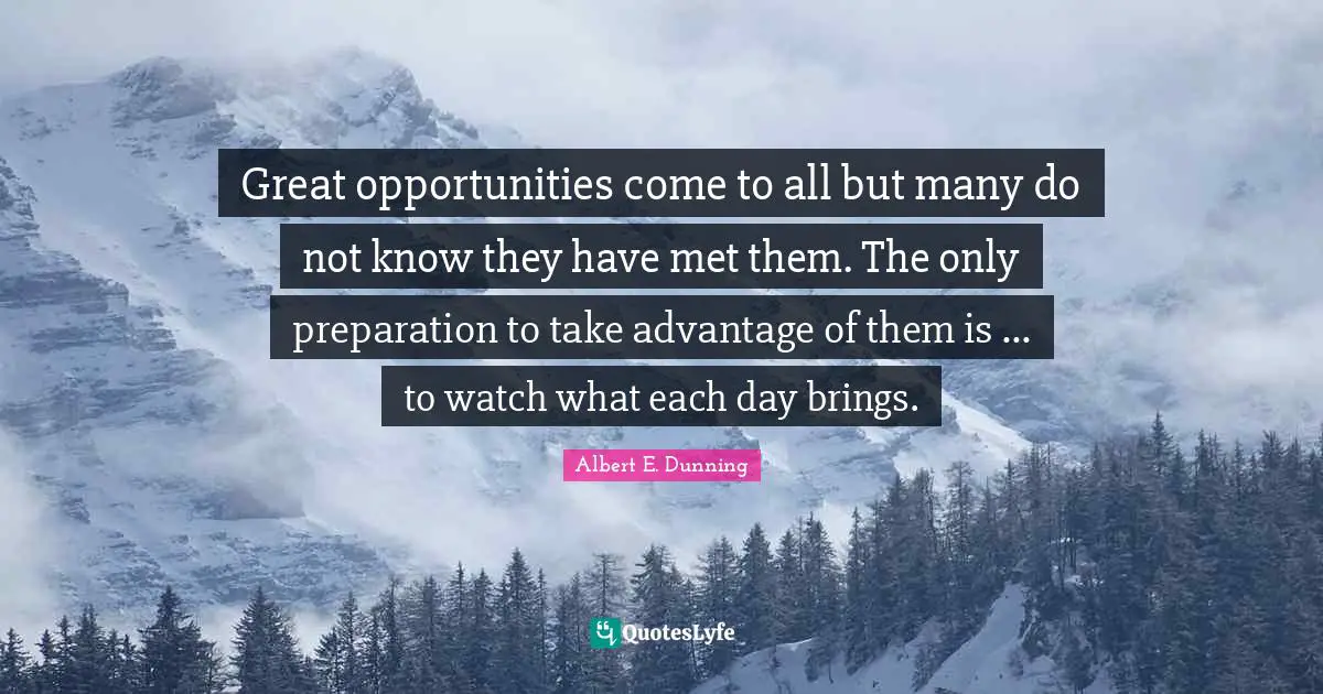 Great opportunities come to all but many do not know they have met them. The only preparation to take advantage of them is ... to watch what each day brings.