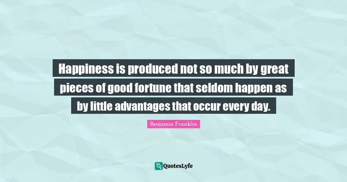 Happiness is produced not so much by great pieces of good fortune that seldom happen as by little advantages that occur every day.