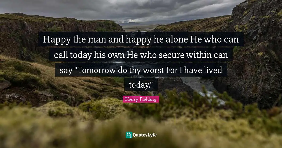 Happy the man and happy he alone He who can call today his own He who secure within can say "Tomorrow do thy worst For I have lived today."