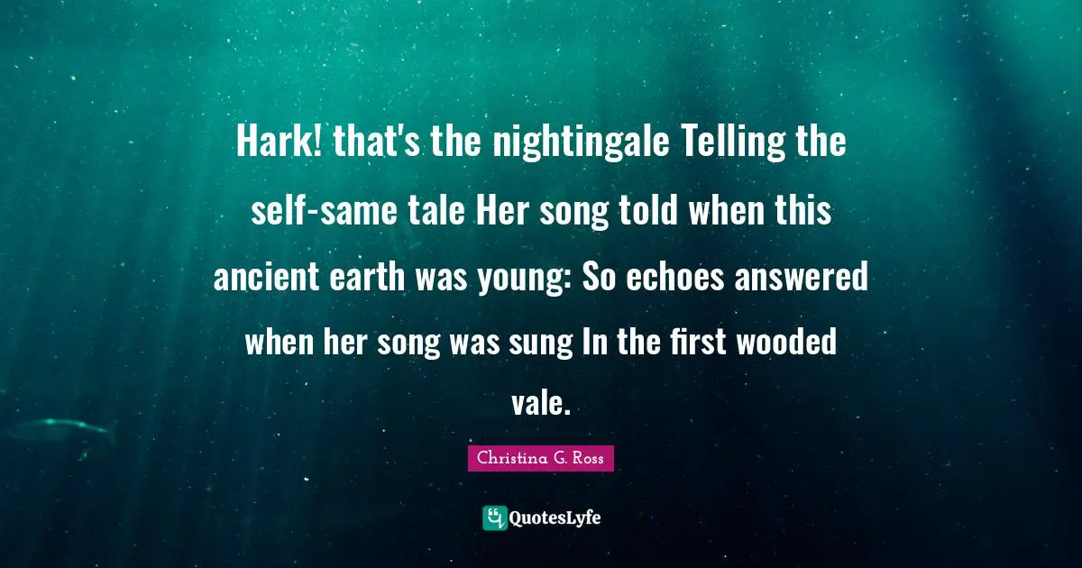 Hark! that's the nightingale Telling the self-same tale Her song told when this ancient earth was young: So echoes answered when her song was sung In the first wooded vale.