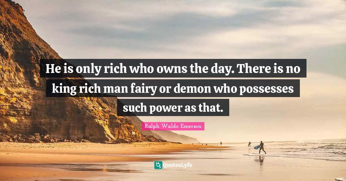 He is only rich who owns the day. There is no king rich man fairy or demon who possesses such power as that.