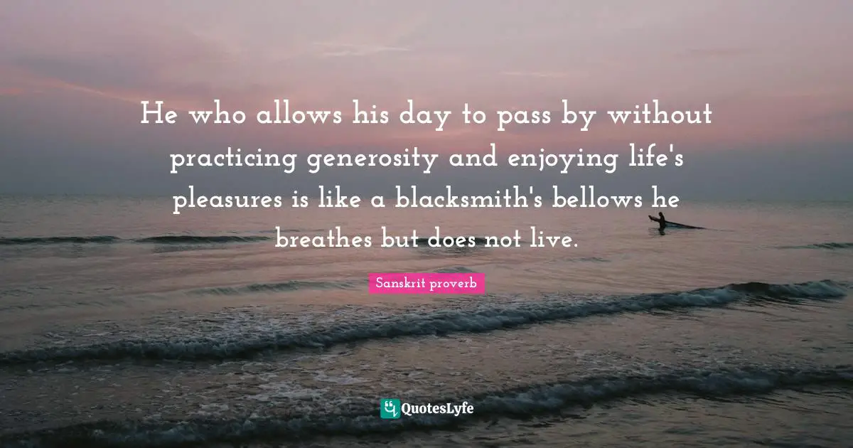 He who allows his day to pass by without practicing generosity and enjoying life's pleasures is like a blacksmith's bellows he breathes but does not live.