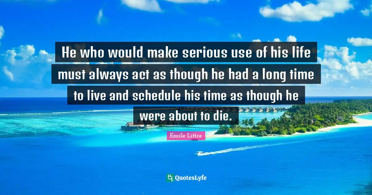 He who would make serious use of his life must always act as though he had a long time to live and schedule his time as though he were about to die.