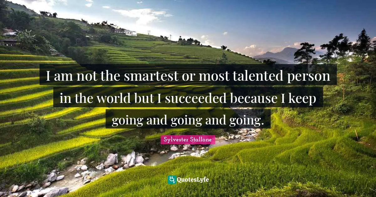 I am not the smartest or most talented person in the world but I succeeded because I keep going and going and going.