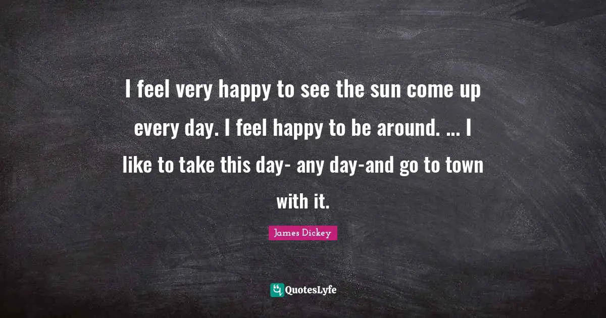 James Dickey Quotes: "I feel very happy to see the sun come up every day. I feel happy to be around. ... I like to take this day- any day-and go to town with it."
