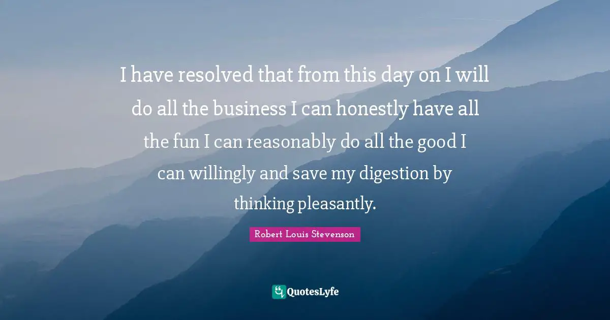 I have resolved that from this day on I will do all the business I can honestly have all the fun I can reasonably do all the good I can willingly and save my digestion by thinking pleasantly.