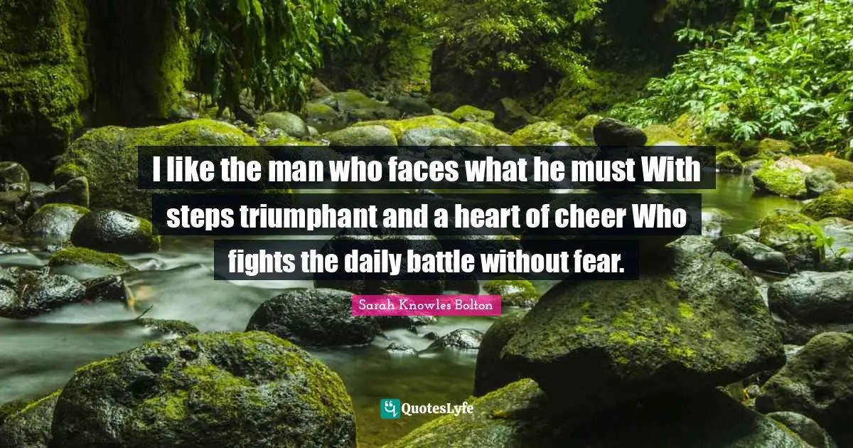 I like the man who faces what he must With steps triumphant and a heart of cheer Who fights the daily battle without fear.