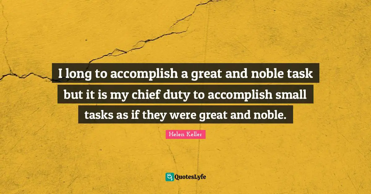 I long to accomplish a great and noble task but it is my chief duty to accomplish small tasks as if they were great and noble.