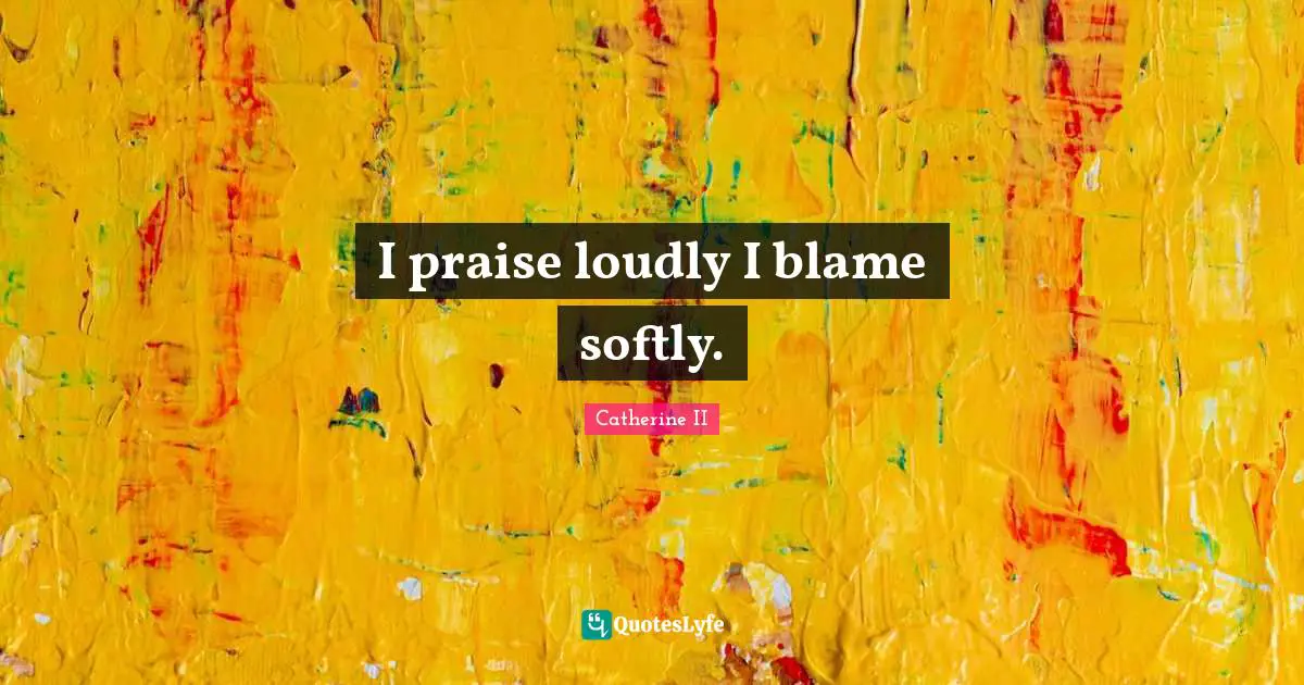 I praise loudly I blame softly.