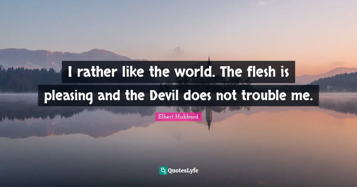 I rather like the world. The flesh is pleasing and the Devil does not trouble me.