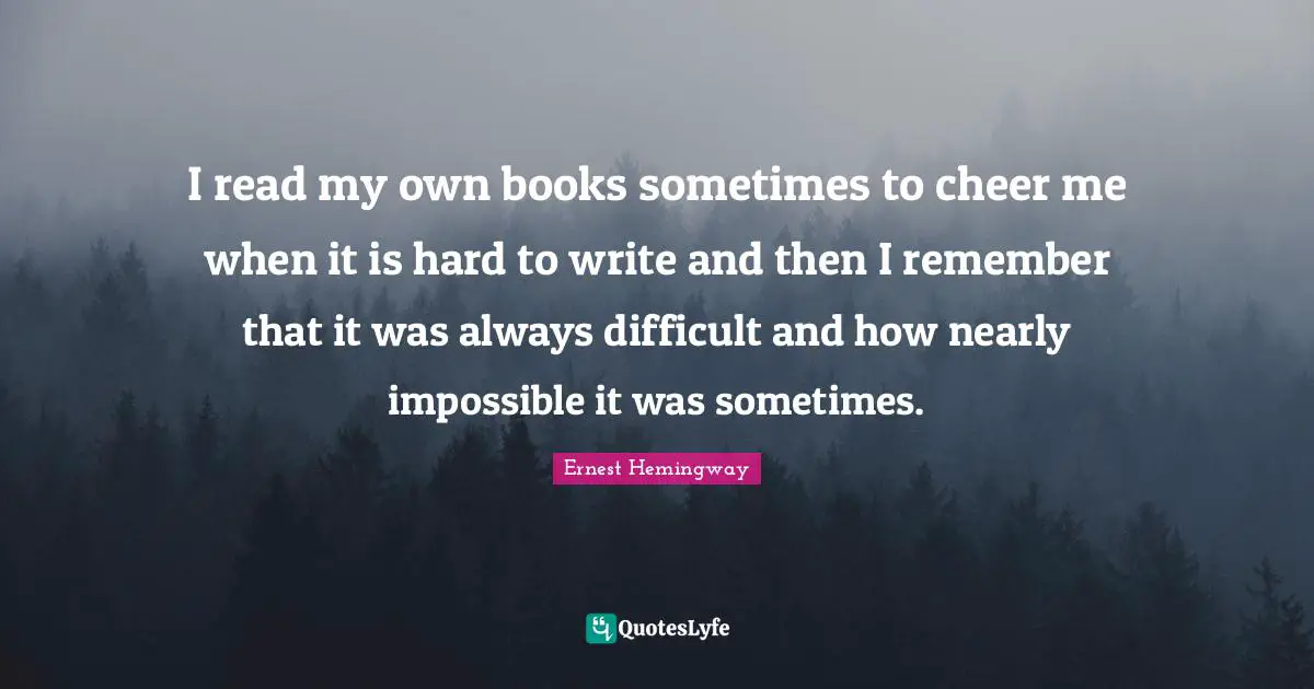 I read my own books sometimes to cheer me when it is hard to write and then I remember that it was always difficult and how nearly impossible it was sometimes.