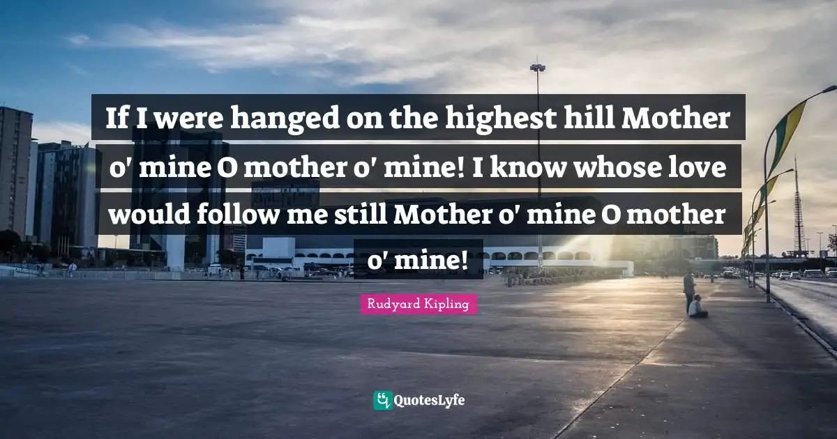 If I were hanged on the highest hill Mother o' mine O mother o' mine! I know whose love would follow me still Mother o' mine O mother o' mine!