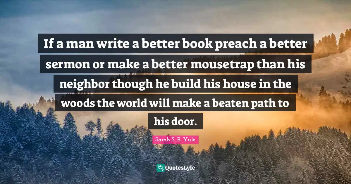If a man write a better book preach a better sermon or make a better mousetrap than his neighbor though he build his house in the woods the world will make a beaten path to his door.
