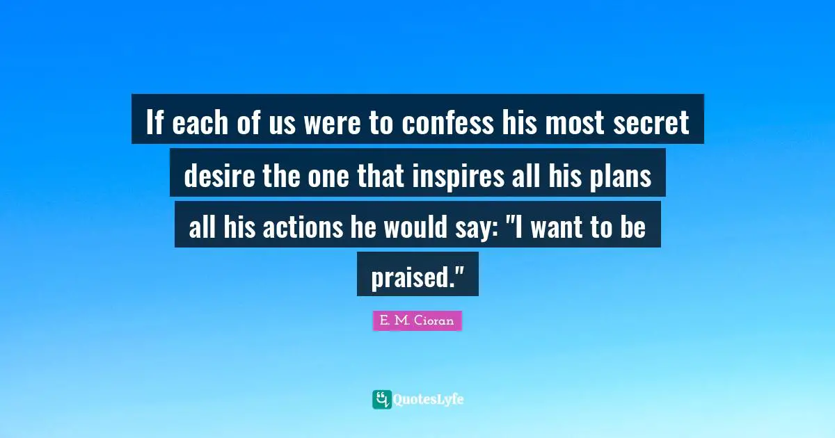 If each of us were to confess his most secret desire the one that inspires all his plans all his actions he would say: "I want to be praised."