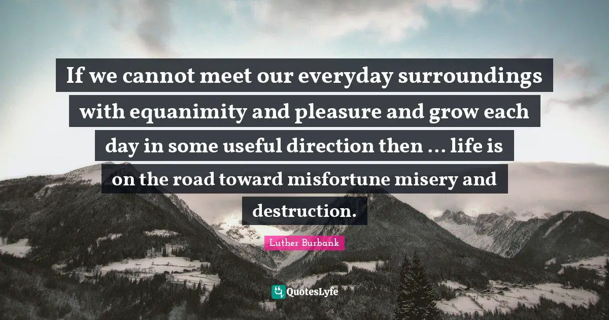Luther Burbank Quotes: "If we cannot meet our everyday surroundings with equanimity and pleasure and grow each day in some useful direction then ... life is on the road toward misfortune misery and destruction."