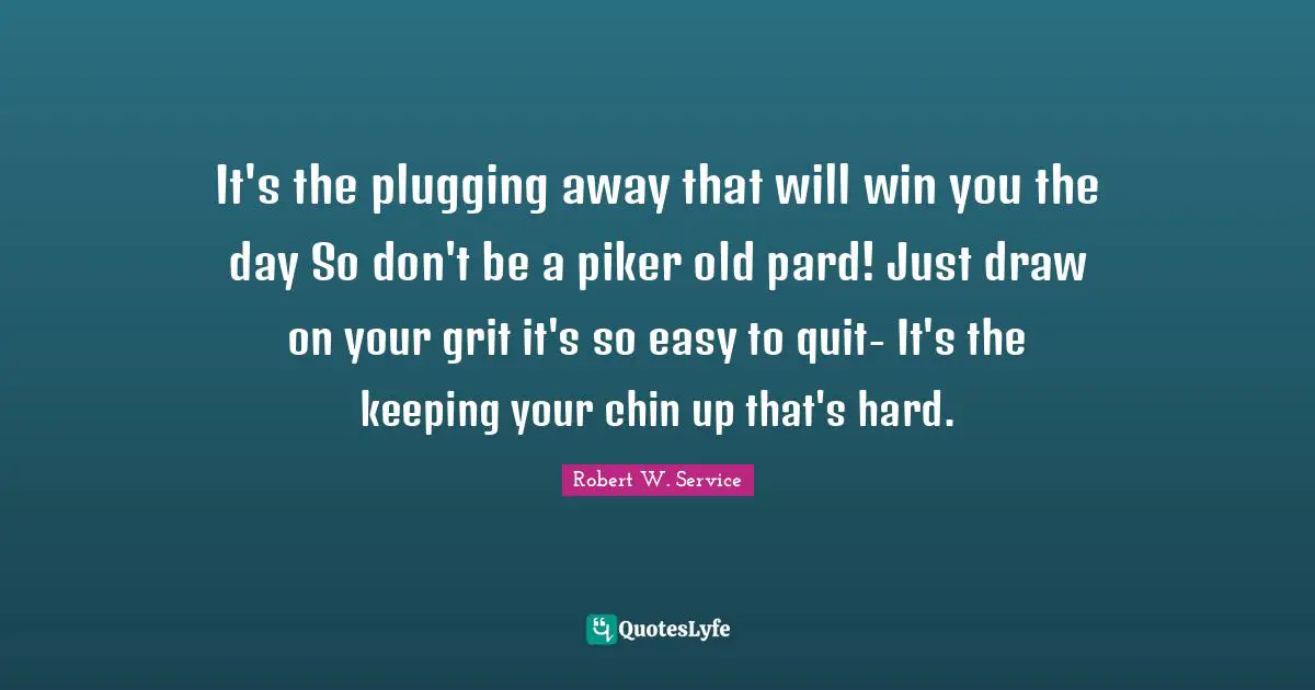 It's the plugging away that will win you the day So don't be a piker old pard! Just draw on your grit it's so easy to quit- It's the keeping your chin up that's hard.