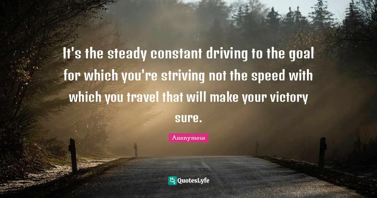 It's the steady constant driving to the goal for which you're striving not the speed with which you travel that will make your victory sure.