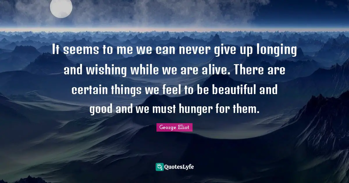 It seems to me we can never give up longing and wishing while we are alive. There are certain things we feel to be beautiful and good and we must hunger for them.