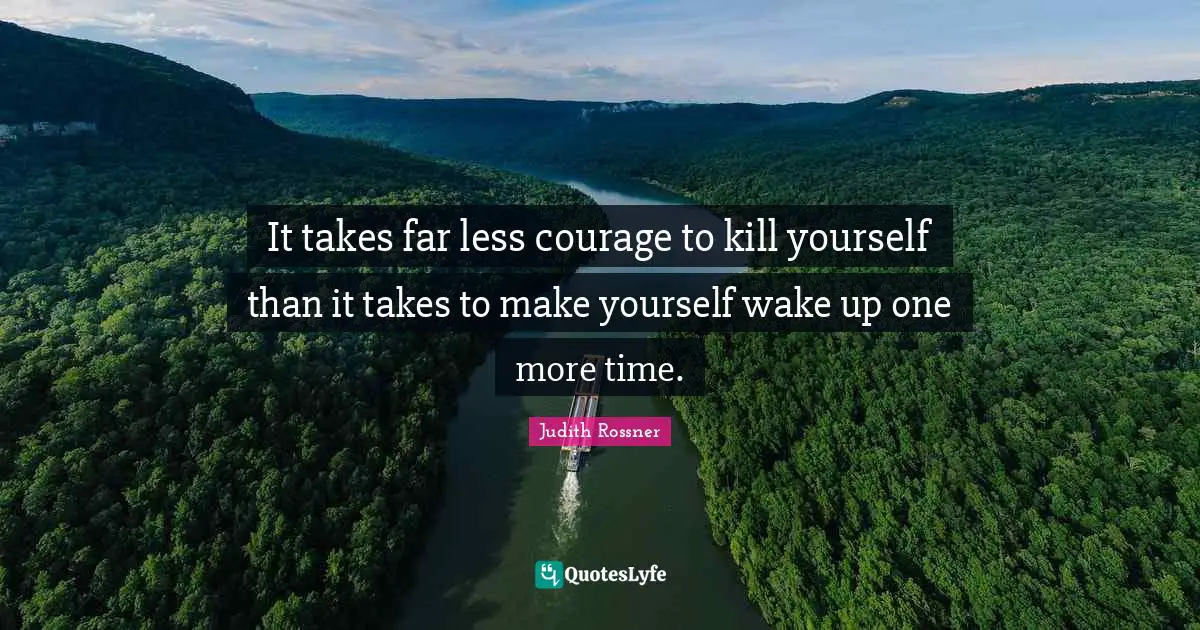 It takes far less courage to kill yourself than it takes to make yourself wake up one more time.