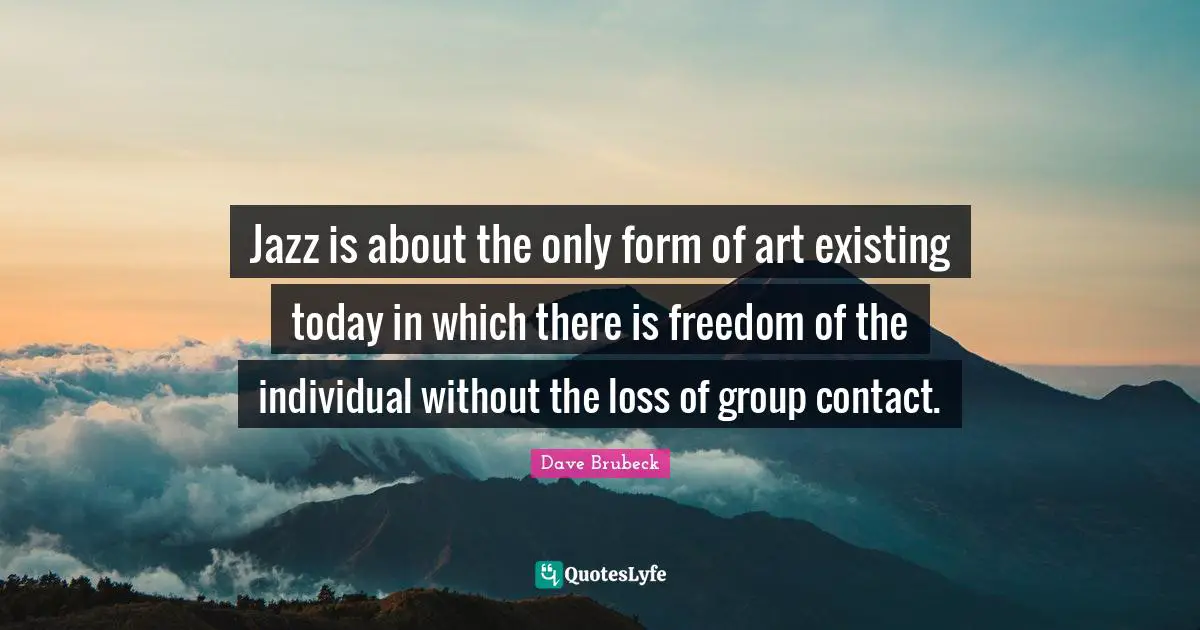 Jazz is about the only form of art existing today in which there is freedom of the individual without the loss of group contact.