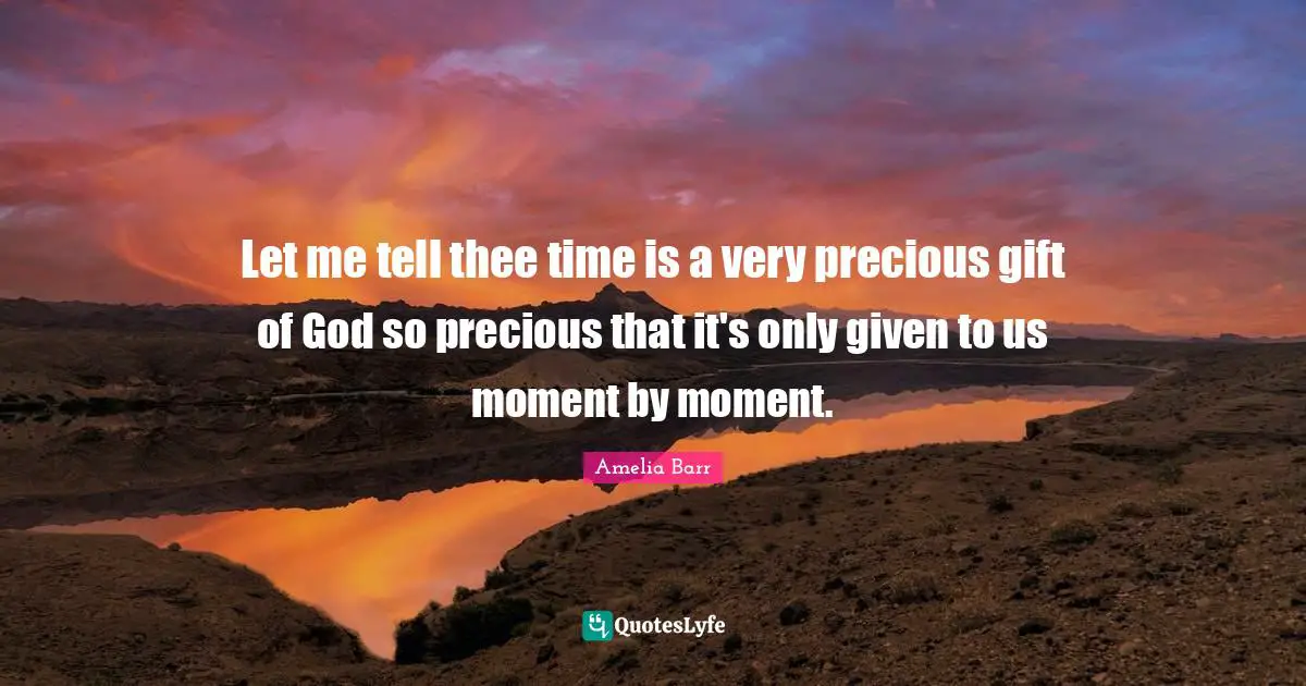 Let me tell thee time is a very precious gift of God so precious that it's only given to us moment by moment.